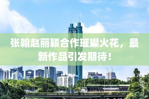 張翰趙麗穎合作璀璨火花，最新作品引發(fā)期待！