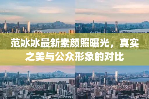 范冰冰最新素顏照曝光，真實(shí)之美與公眾形象的對(duì)比