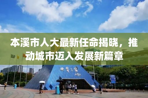 本溪市人大最新任命揭曉，推動(dòng)城市邁入發(fā)展新篇章