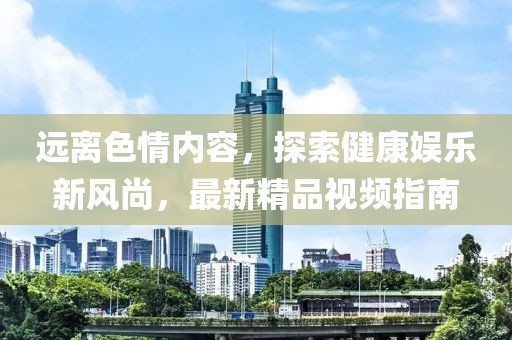 遠(yuǎn)離色情內(nèi)容，探索健康娛樂新風(fēng)尚，最新精品視頻指南
