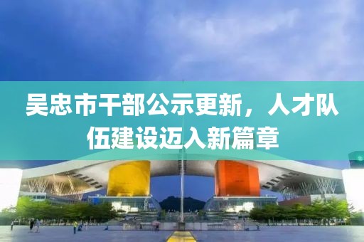 吳忠市干部公示更新，人才隊伍建設邁入新篇章