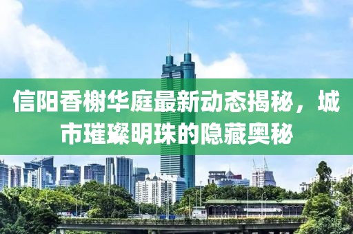 信陽香榭華庭最新動(dòng)態(tài)揭秘，城市璀璨明珠的隱藏奧秘