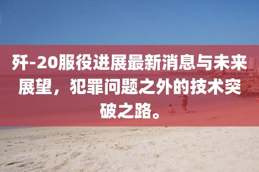 殲-20服役進(jìn)展最新消息與未來展望，犯罪問題之外的技術(shù)突破之路。