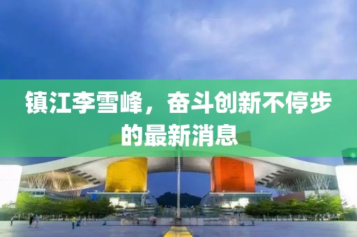 鎮(zhèn)江李雪峰，奮斗創(chuàng)新不停步的最新消息
