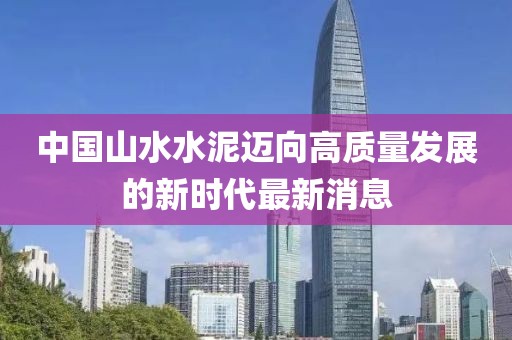 中國山水水泥邁向高質(zhì)量發(fā)展的新時代最新消息