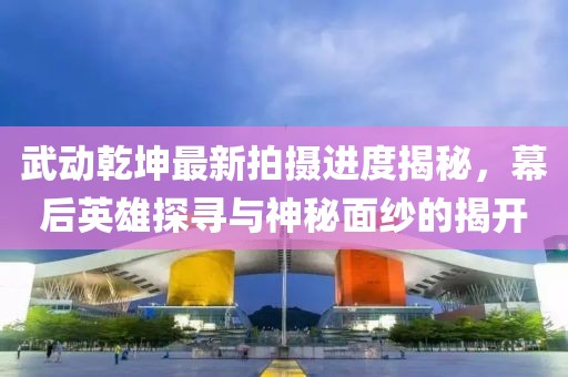 武動乾坤最新拍攝進度揭秘，幕后英雄探尋與神秘面紗的揭開