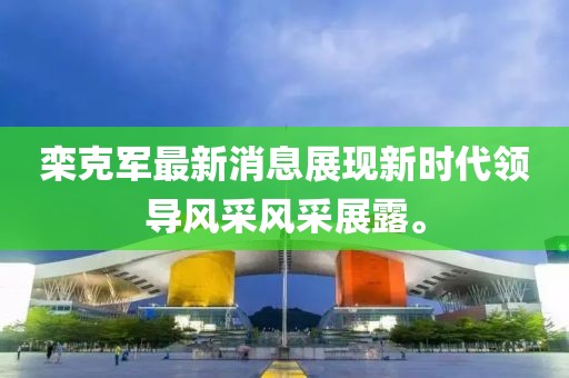 欒克軍最新消息展現(xiàn)新時(shí)代領(lǐng)導(dǎo)風(fēng)采風(fēng)采展露。