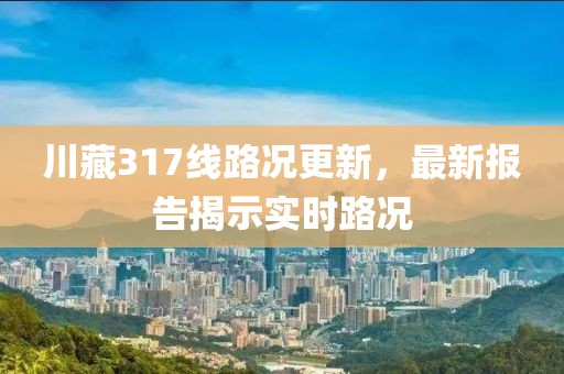 川藏317線路況更新，最新報(bào)告揭示實(shí)時(shí)路況