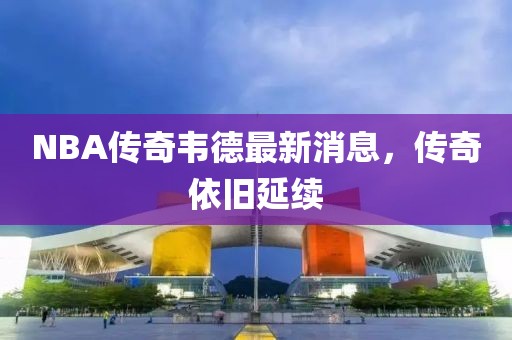 NBA傳奇韋德最新消息，傳奇依舊延續(xù)