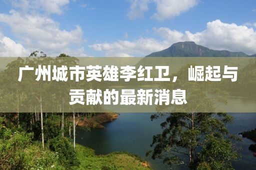 廣州城市英雄李紅衛(wèi)，崛起與貢獻的最新消息