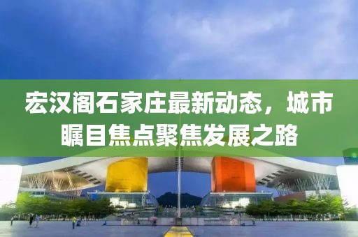 宏漢閣石家莊最新動態(tài)，城市矚目焦點(diǎn)聚焦發(fā)展之路