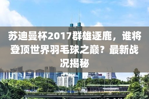 蘇迪曼杯2017群雄逐鹿，誰將登頂世界羽毛球之巔？最新戰(zhàn)況揭秘