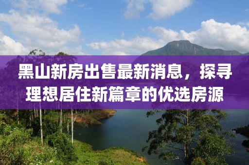 黑山新房出售最新消息，探尋理想居住新篇章的優(yōu)選房源