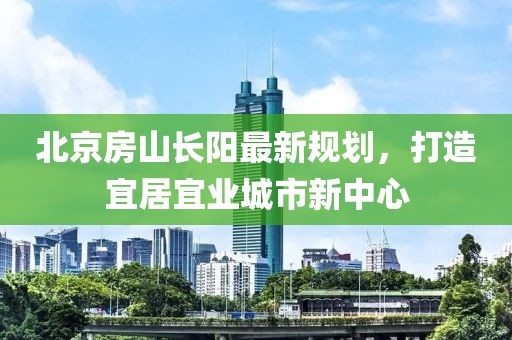 北京房山長陽最新規(guī)劃，打造宜居宜業(yè)城市新中心