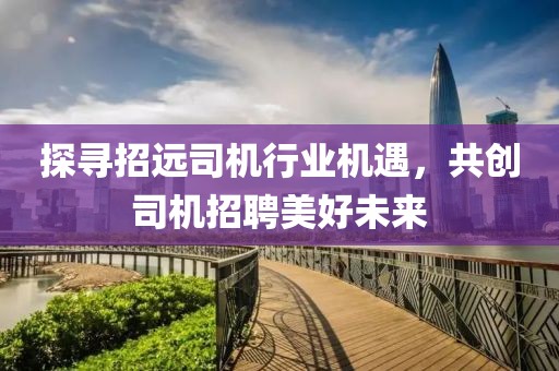 探尋招遠(yuǎn)司機(jī)行業(yè)機(jī)遇，共創(chuàng)司機(jī)招聘美好未來