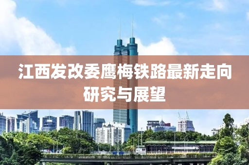江西發(fā)改委鷹梅鐵路最新走向研究與展望