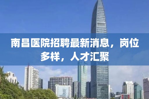 南昌醫(yī)院招聘最新消息，崗位多樣，人才匯聚