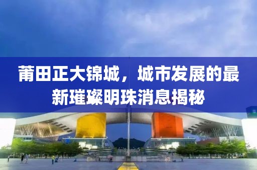 莆田正大錦城，城市發(fā)展的最新璀璨明珠消息揭秘