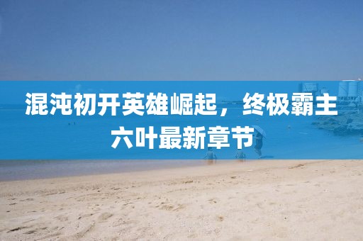 混沌初開英雄崛起，終極霸主六葉最新章節(jié)