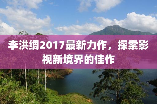 李洪綢2017最新力作，探索影視新境界的佳作