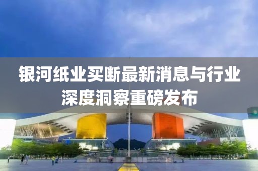 銀河紙業(yè)買斷最新消息與行業(yè)深度洞察重磅發(fā)布
