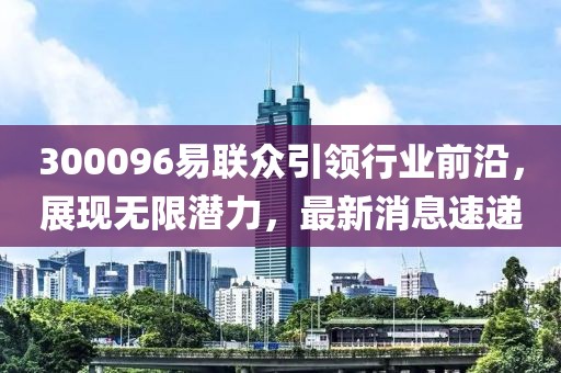 300096易聯(lián)眾引領(lǐng)行業(yè)前沿，展現(xiàn)無(wú)限潛力，最新消息速遞