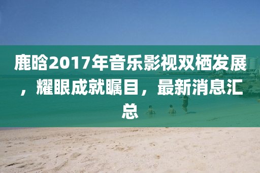 鹿晗2017年音樂(lè)影視雙棲發(fā)展，耀眼成就矚目，最新消息匯總