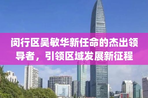 閔行區(qū)吳敏華新任命的杰出領(lǐng)導(dǎo)者，引領(lǐng)區(qū)域發(fā)展新征程