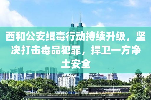 西和公安緝毒行動(dòng)持續(xù)升級(jí)，堅(jiān)決打擊毒品犯罪，捍衛(wèi)一方凈土安全