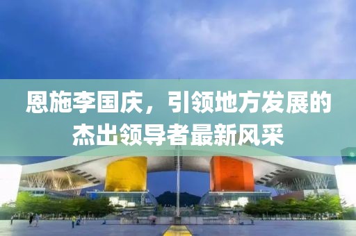 恩施李國慶，引領(lǐng)地方發(fā)展的杰出領(lǐng)導者最新風采