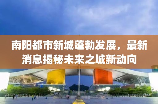 南陽都市新城蓬勃發(fā)展，最新消息揭秘未來之城新動向