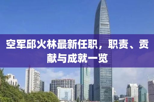 空軍邱火林最新任職，職責(zé)、貢獻(xiàn)與成就一覽