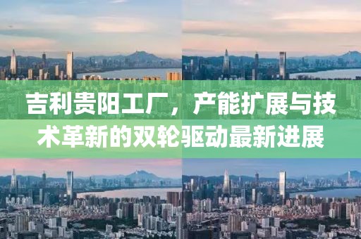 吉利貴陽(yáng)工廠，產(chǎn)能擴(kuò)展與技術(shù)革新的雙輪驅(qū)動(dòng)最新進(jìn)展