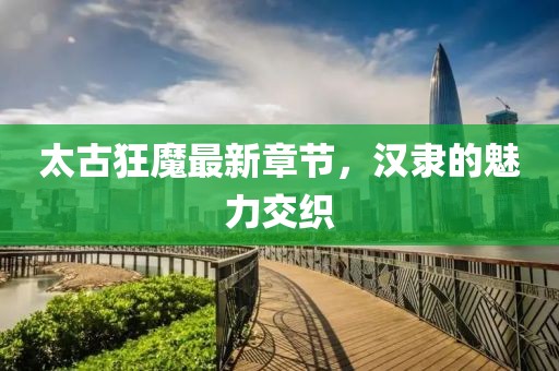 太古狂魔最新章節(jié)，漢隸的魅力交織