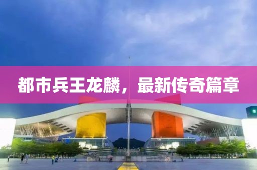 都市兵王龍麟，最新傳奇篇章