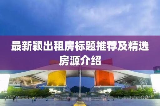 最新穎出租房標(biāo)題推薦及精選房源介紹