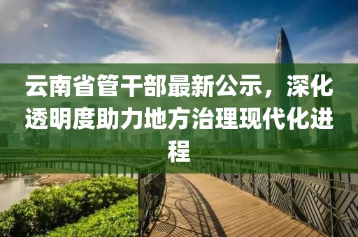 云南省管干部最新公示，深化透明度助力地方治理現(xiàn)代化進(jìn)程