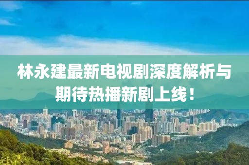 林永建最新電視劇深度解析與期待熱播新劇上線！