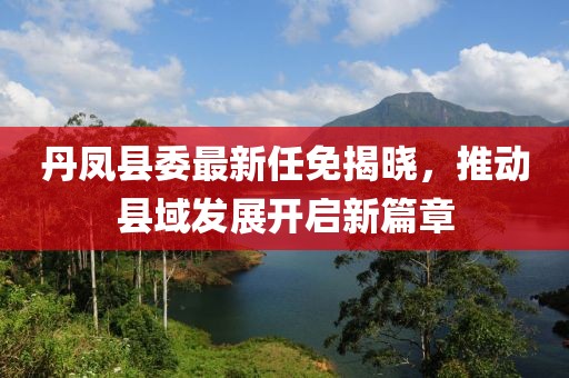 丹鳳縣委最新任免揭曉，推動(dòng)縣域發(fā)展開(kāi)啟新篇章