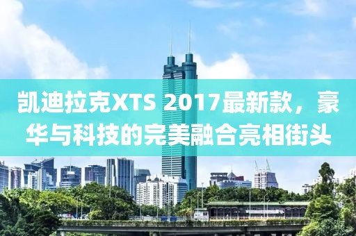 凱迪拉克XTS 2017最新款，豪華與科技的完美融合亮相街頭