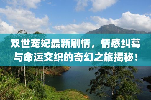 雙世寵妃最新劇情，情感糾葛與命運交織的奇幻之旅揭秘！
