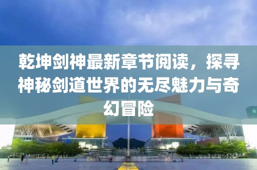 乾坤劍神最新章節(jié)閱讀，探尋神秘劍道世界的無盡魅力與奇幻冒險(xiǎn)