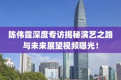 陳偉霆深度專訪揭秘演藝之路與未來展望視頻曝光！