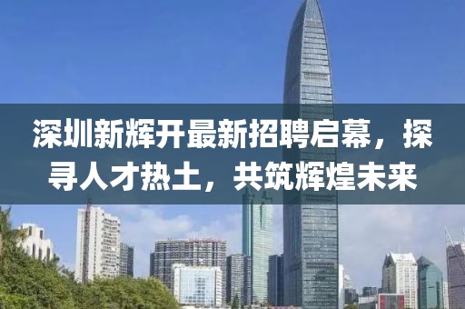 深圳新輝開(kāi)最新招聘啟幕，探尋人才熱土，共筑輝煌未來(lái)