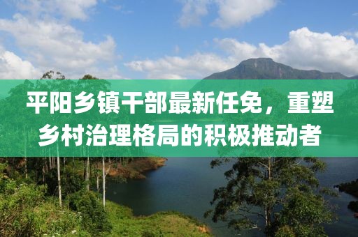 平陽鄉(xiāng)鎮(zhèn)干部最新任免，重塑鄉(xiāng)村治理格局的積極推動者