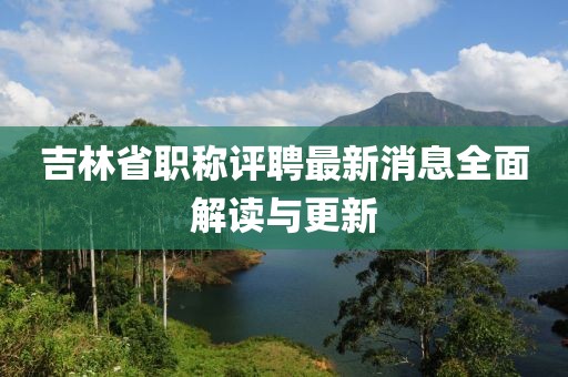 吉林省職稱評(píng)聘最新消息全面解讀與更新