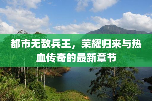 都市無(wú)敵兵王，榮耀歸來(lái)與熱血傳奇的最新章節(jié)