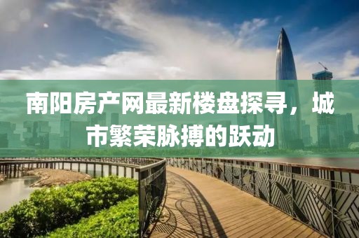 南陽房產(chǎn)網(wǎng)最新樓盤探尋，城市繁榮脈搏的躍動