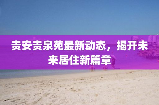 貴安貴泉苑最新動態(tài)，揭開未來居住新篇章