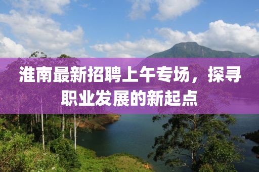 淮南最新招聘上午專場，探尋職業(yè)發(fā)展的新起點